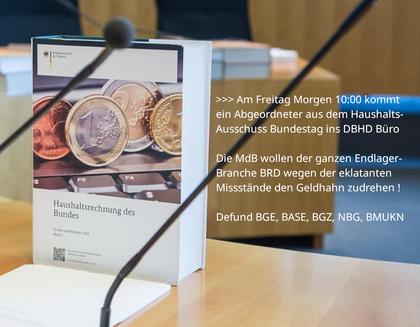 >>> Am Freitag 08.08.2025um 10:00 kommt ein Abgeordneter aus dem Haushalts-Ausschuss des Bundestages ins DBHD Büro - Die MdB wollen der ganzen Endlager-Branche wegen der eklatanten Missstände den Geldhahn zudrehen ... Defund BGE, BASE, BGZ, NBG, BMUKN
